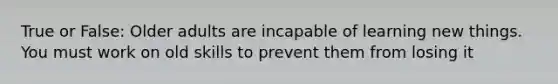 True or False: Older adults are incapable of learning new things. You must work on old skills to prevent them from losing it