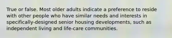 True or false. Most older adults indicate a preference to reside with other people who have similar needs and interests in specifically-designed senior housing developments, such as independent living and life-care communities.