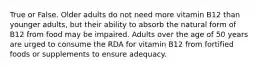 True or False. Older adults do not need more vitamin B12 than younger adults, but their ability to absorb the natural form of B12 from food may be impaired. Adults over the age of 50 years are urged to consume the RDA for vitamin B12 from fortified foods or supplements to ensure adequacy.