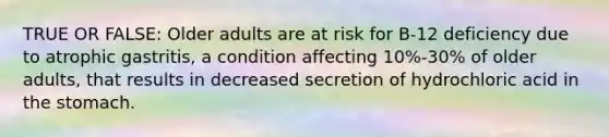 TRUE OR FALSE: Older adults are at risk for B-12 deficiency due to atrophic gastritis, a condition affecting 10%-30% of older adults, that results in decreased secretion of hydrochloric acid in the stomach.