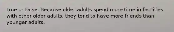 True or False: Because older adults spend more time in facilities with other older adults, they tend to have more friends than younger adults.