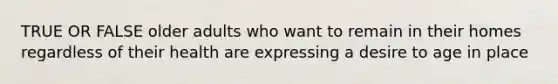 TRUE OR FALSE older adults who want to remain in their homes regardless of their health are expressing a desire to age in place