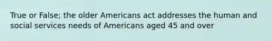 True or False; the older Americans act addresses the human and social services needs of Americans aged 45 and over