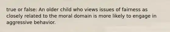 true or false: An older child who views issues of fairness as closely related to the moral domain is more likely to engage in aggressive behavior.