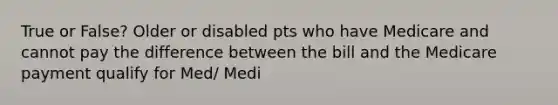 True or False? Older or disabled pts who have Medicare and cannot pay the difference between the bill and the Medicare payment qualify for Med/ Medi