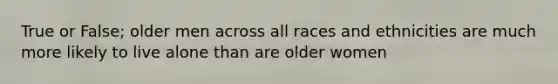 True or False; older men across all races and ethnicities are much more likely to live alone than are older women