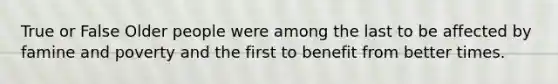 True or False Older people were among the last to be affected by famine and poverty and the first to benefit from better times.