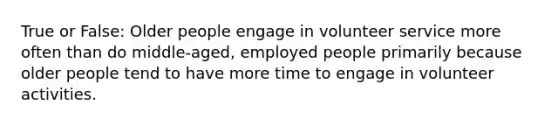 True or False: Older people engage in volunteer service more often than do middle-aged, employed people primarily because older people tend to have more time to engage in volunteer activities.