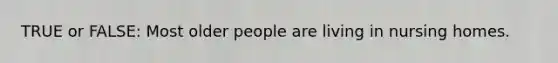 TRUE or FALSE: Most older people are living in nursing homes.