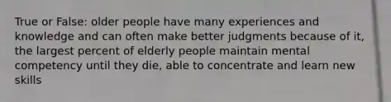 True or False: older people have many experiences and knowledge and can often make better judgments because of it, the largest percent of elderly people maintain mental competency until they die, able to concentrate and learn new skills