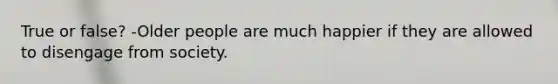 True or false? -Older people are much happier if they are allowed to disengage from society.