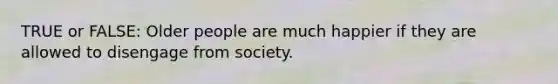 TRUE or FALSE: Older people are much happier if they are allowed to disengage from society.