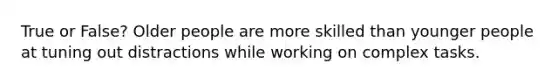 True or False? Older people are more skilled than younger people at tuning out distractions while working on complex tasks.