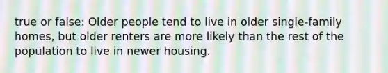 true or false: Older people tend to live in older single-family homes, but older renters are more likely than the rest of the population to live in newer housing.