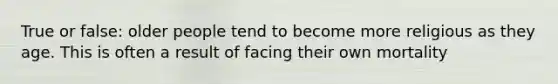True or false: older people tend to become more religious as they age. This is often a result of facing their own mortality