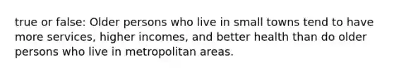 true or false: Older persons who live in small towns tend to have more services, higher incomes, and better health than do older persons who live in metropolitan areas.