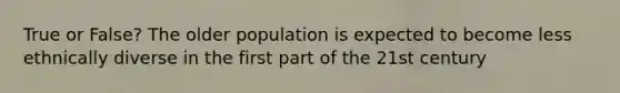 True or False? The older population is expected to become less ethnically diverse in the first part of the 21st century