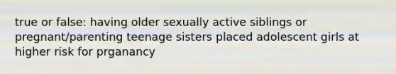 true or false: having older sexually active siblings or pregnant/parenting teenage sisters placed adolescent girls at higher risk for prganancy