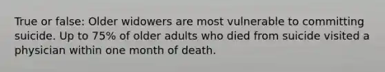 True or false: Older widowers are most vulnerable to committing suicide. Up to 75% of older adults who died from suicide visited a physician within one month of death.