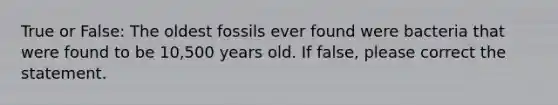 True or False: The oldest fossils ever found were bacteria that were found to be 10,500 years old. If false, please correct the statement.