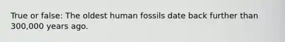 True or false: The oldest human fossils date back further than 300,000 years ago.