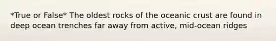 *True or False* The oldest rocks of the oceanic crust are found in deep ocean trenches far away from active, mid-ocean ridges