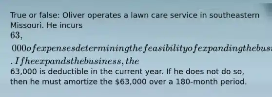 True or false: Oliver operates a lawn care service in southeastern Missouri. He incurs 63,000 of expenses determining the feasibility of expanding the business to southwestern Missouri. If he expands the business, the63,000 is deductible in the current year. If he does not do so, then he must amortize the 63,000 over a 180-month period.