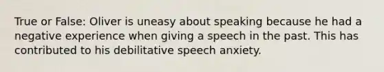 True or False: Oliver is uneasy about speaking because he had a negative experience when giving a speech in the past. This has contributed to his debilitative speech anxiety.