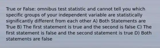 True or False: omnibus test statistic and cannot tell you which specific groups of your independent variable are statistically significantly different from each other A) Both Statements are True B) The first statement is true and the second is false C) The first statement is false and the second statement is true D) Both statements are false