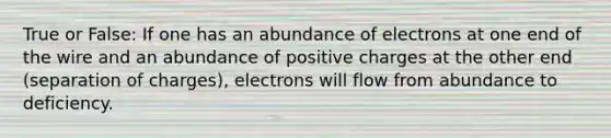 True or False: If one has an abundance of electrons at one end of the wire and an abundance of positive charges at the other end (separation of charges), electrons will flow from abundance to deficiency.