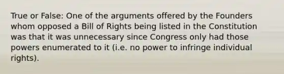 True or False: One of the arguments offered by the Founders whom opposed a Bill of Rights being listed in the Constitution was that it was unnecessary since Congress only had those powers enumerated to it (i.e. no power to infringe individual rights).