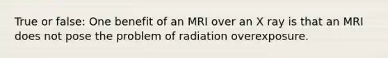 True or false: One benefit of an MRI over an X ray is that an MRI does not pose the problem of radiation overexposure.