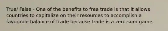 True/ False - One of the benefits to free trade is that it allows countries to capitalize on their resources to accomplish a favorable balance of trade because trade is a zero-sum game.