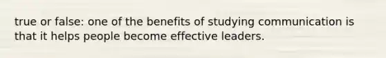 true or false: one of the benefits of studying communication is that it helps people become effective leaders.