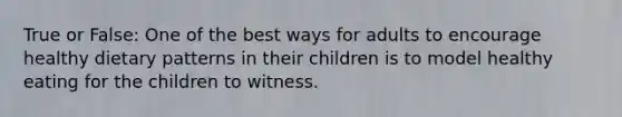 True or False: One of the best ways for adults to encourage healthy dietary patterns in their children is to model healthy eating for the children to witness.