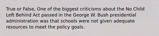 True or False, One of the biggest criticisms about the No Child Left Behind Act passed in the George W. Bush presidential administration was that schools were not given adequate resources to meet the policy goals.