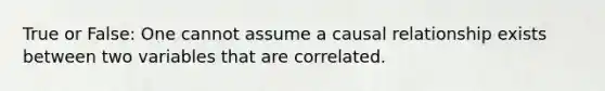 True or False: One cannot assume a causal relationship exists between two variables that are correlated.