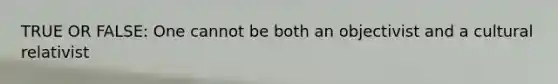 TRUE OR FALSE: One cannot be both an objectivist and a cultural relativist