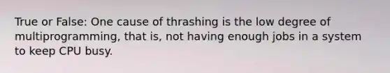 True or False: One cause of thrashing is the low degree of multiprogramming, that is, not having enough jobs in a system to keep CPU busy.