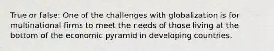 True or false: One of the challenges with globalization is for multinational firms to meet the needs of those living at the bottom of the economic pyramid in developing countries.