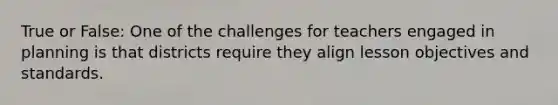 True or False: One of the challenges for teachers engaged in planning is that districts require they align lesson objectives and standards.