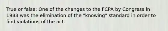 True or false: One of the changes to the FCPA by Congress in 1988 was the elimination of the "knowing" standard in order to find violations of the act.