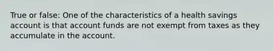 True or false: One of the characteristics of a health savings account is that account funds are not exempt from taxes as they accumulate in the account.