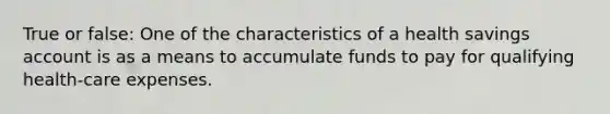 True or false: One of the characteristics of a health savings account is as a means to accumulate funds to pay for qualifying health-care expenses.