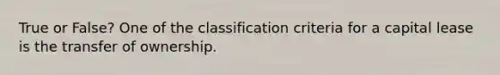 True or False? One of the classification criteria for a capital lease is the transfer of ownership.