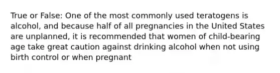 True or False: One of the most commonly used teratogens is alcohol, and because half of all pregnancies in the United States are unplanned, it is recommended that women of child-bearing age take great caution against drinking alcohol when not using birth control or when pregnant