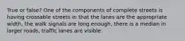 True or false? One of the components of complete streets is having crossable streets in that the lanes are the appropriate width, the walk signals are long enough, there is a median in larger roads, traffic lanes are visible.