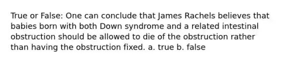 True or False: One can conclude that James Rachels believes that babies born with both Down syndrome and a related intestinal obstruction should be allowed to die of the obstruction rather than having the obstruction fixed. a. true b. false