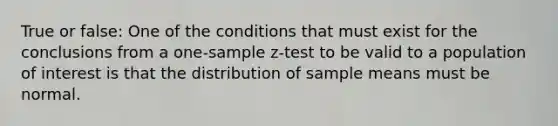 True or false: One of the conditions that must exist for the conclusions from a one-sample z-test to be valid to a population of interest is that the distribution of sample means must be normal.