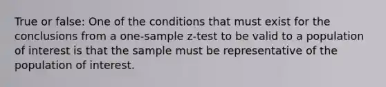 True or false: One of the conditions that must exist for the conclusions from a one-sample z-test to be valid to a population of interest is that the sample must be representative of the population of interest.